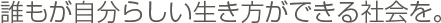 誰もが自分らしい生き方ができる社会を。