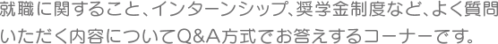 就職に関すること、インターンシップ、奨学金制度など、よく質問いただく内容についてQ&A方式でお答えするコーナーです。