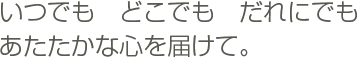 いつでも　どこでも　だれにでも　あたたかな心を届けて。
