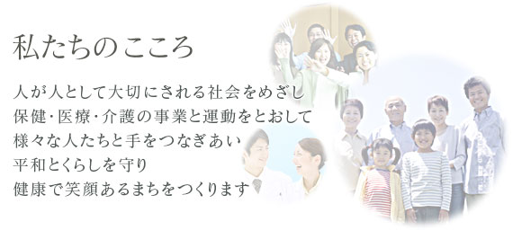 わたしたちのこころ 人が人として大切にされる社会をめざし 保健・医療・介護の事業と運動をとおして 様々な人たちと手をつなぎあい 平和とくらしを守り 健康で笑顔あるまちをつくります。