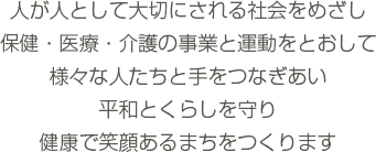 人が人として大切にされる社会をめざし 保健・医療・介護の事業と運動をとおして 様々な人たちと手をつなぎあい 平和とくらしを守り 健康で笑顔あるまちをつくります