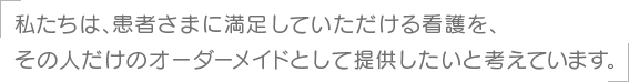 私たちは、患者さまに満足していただける看護を、その人だけのオーダーメイドとして提供したいと考えています。